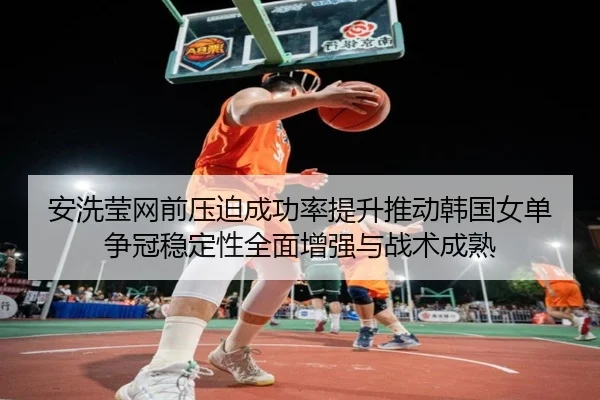 安洗莹网前压迫成功率提升推动韩国女单争冠稳定性全面增强与战术成熟