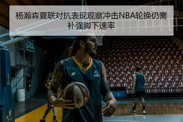 杨瀚森夏联对抗表现观察冲击NBA轮换仍需补强脚下速率